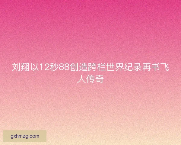刘翔以12秒88创造跨栏世界纪录再书飞人传奇