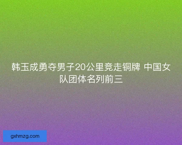 韩玉成勇夺男子20公里竞走铜牌 中国女队团体名列前三 韩玉成勇夺男子20公里竞走铜牌 中国女队团体名列前三