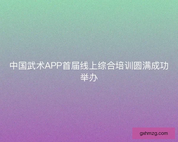 中国武术APP首届线上综合培训圆满成功举办 中国武术APP首届线上综合培训圆满成功举办