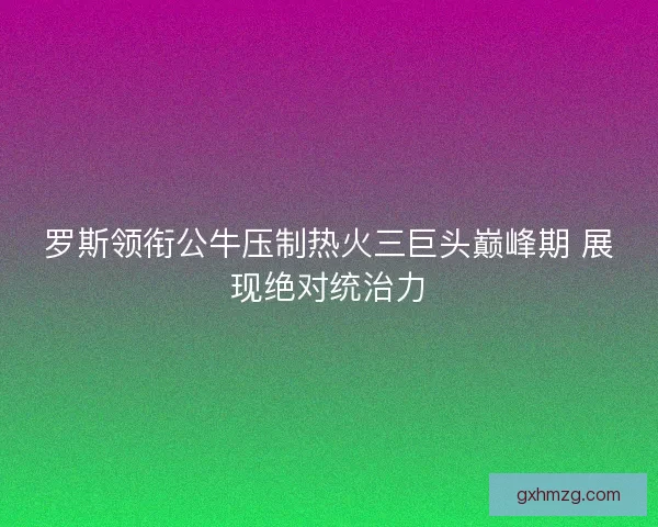 罗斯领衔公牛压制热火三巨头巅峰期 展现绝对统治力