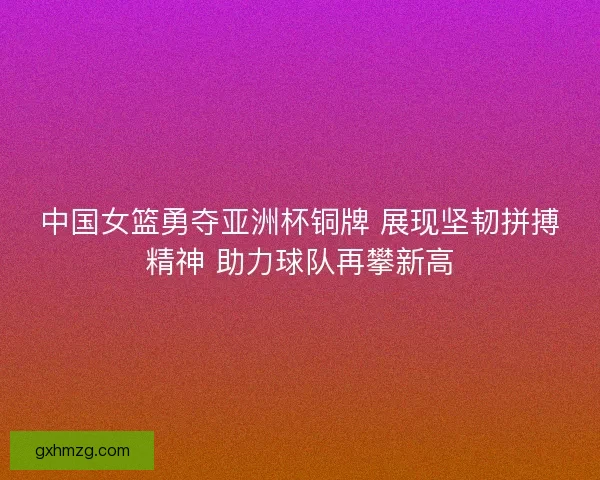 中国女篮勇夺亚洲杯铜牌 展现坚韧拼搏精神 助力球队再攀新高